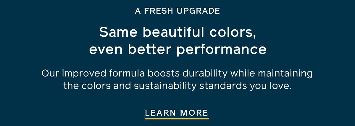 A FRESH UPGRADE. Same beautiful colors, even better performance. Our improved formula boosts durability while maintaining the colors and sustainability standards you love. LEARN MORE