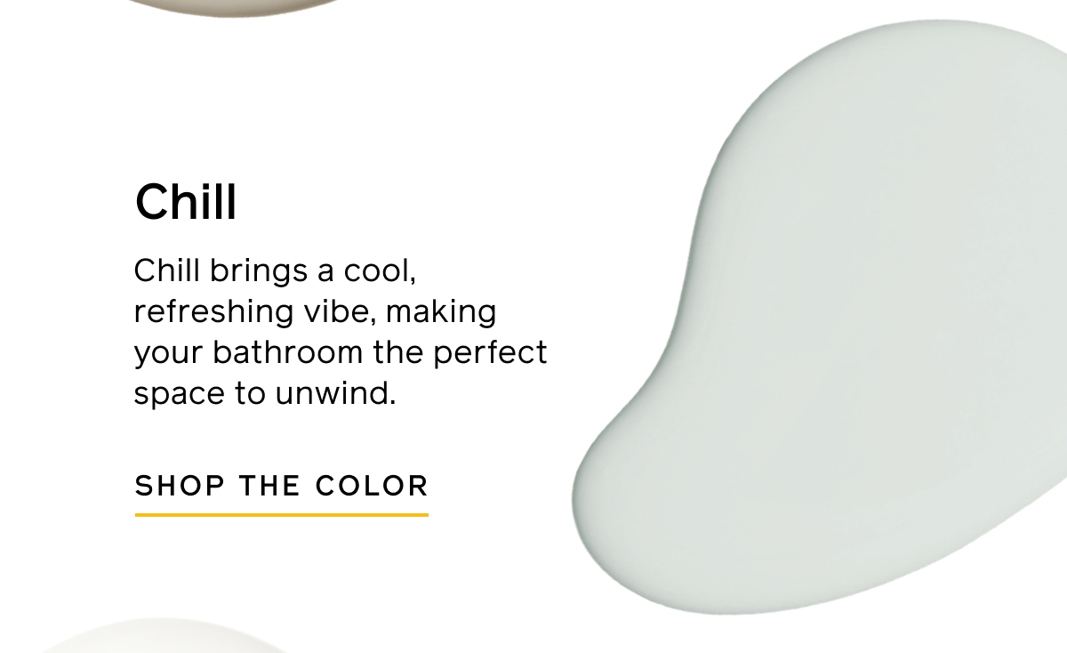 Chill. Chill brings a cool, refreshing vibe, making your bathroom the perfect space to unwind. SHOP THE COLOR