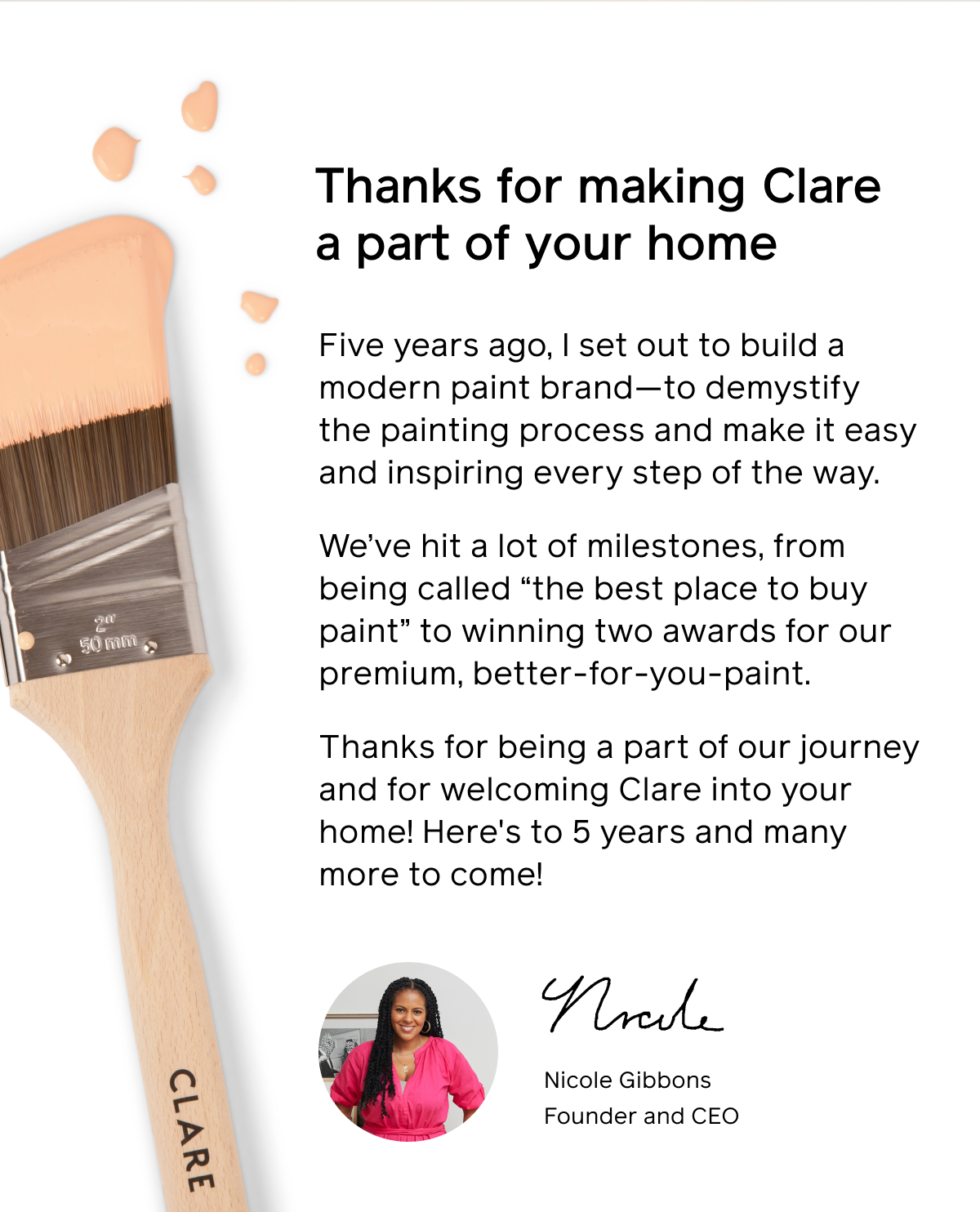 Thanks for making Clare a part of your home  Five years ago, I set out to build a modern paint brand—to demystify the painting process and make it easy and inspiring every step of the way.   We’ve hit a lot of milestones, from being called “the best place to buy paint” to winning two awards for our premium, better-for-you-paint.  Thanks for being a part of our journey and for welcoming Clare into your home! Here's to 5 years and many more to come!  Nicole Gibbons Founder and CEO