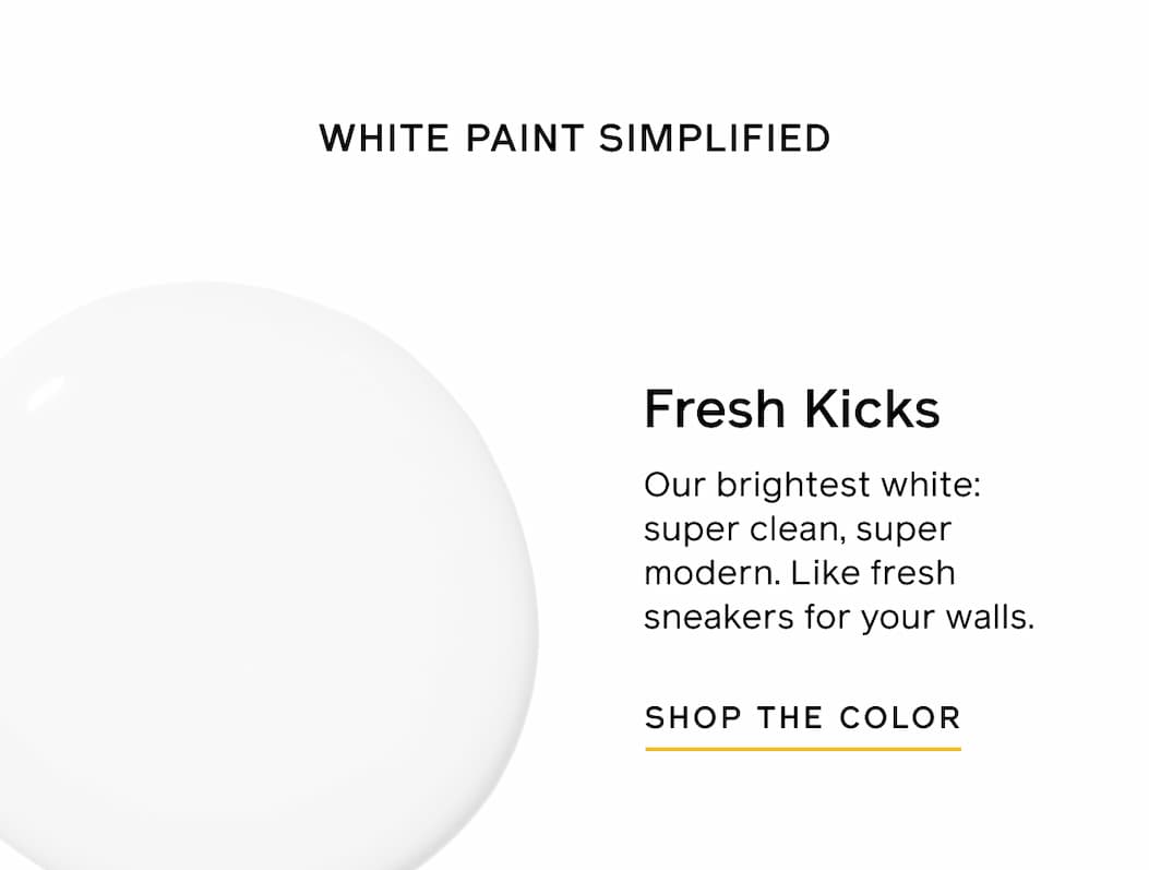 WHITE PAINT SIMPLIFIED. Fresh Kicks. Our brightest white: super clean, super modern. Like fresh sneakers for your walls. SHOP THE COLOR