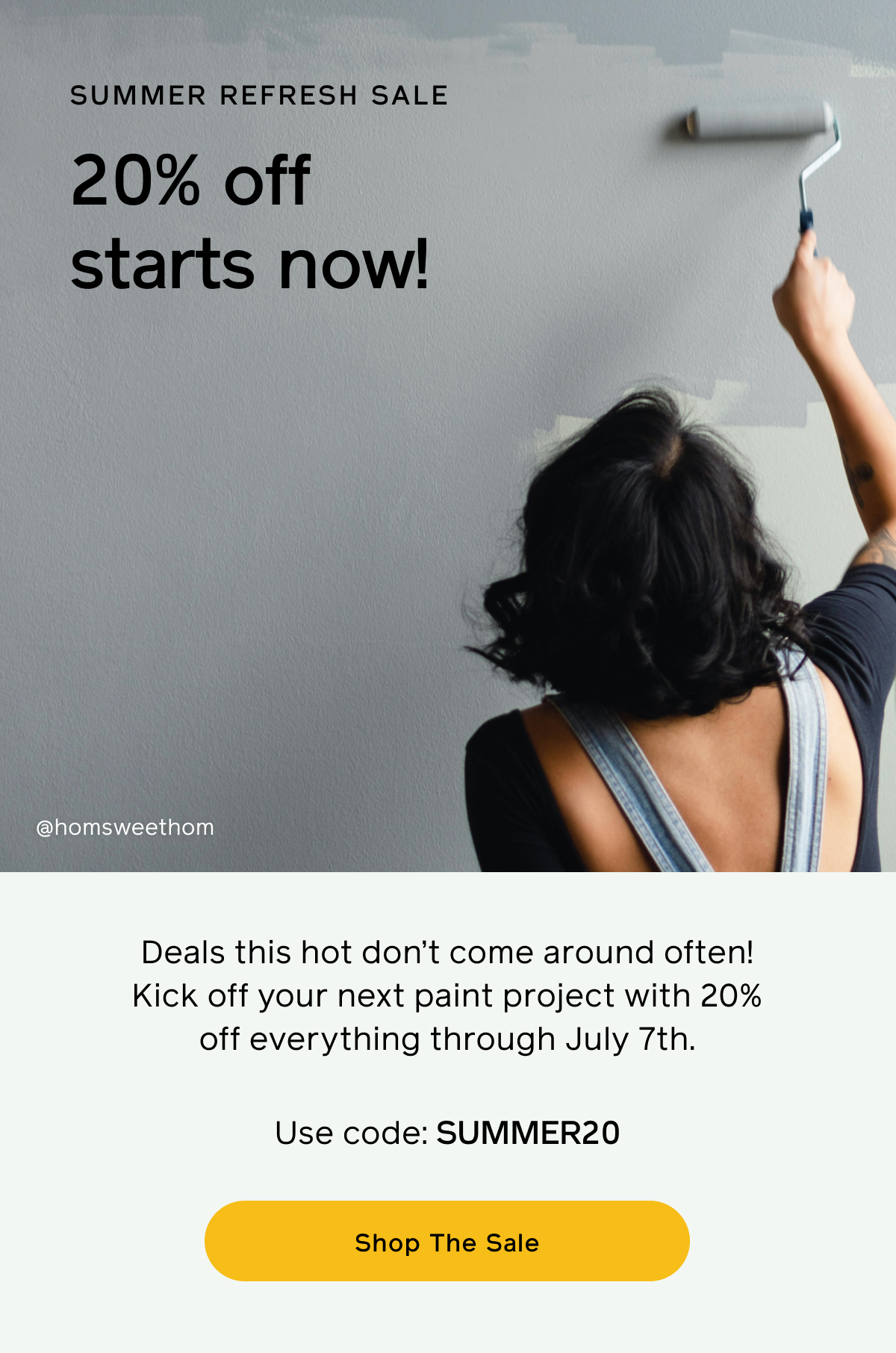 Summer Refresh Sale. 20% off starts now! Deals this hot don't come around often! Kick off your next paint project with 20% off everything through July 7th. Use code: SUMMER20 Shop The Sale