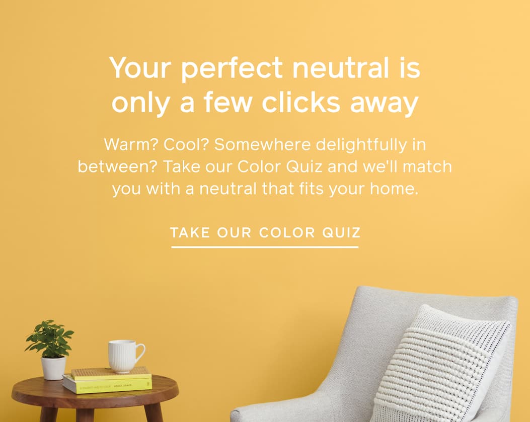 Your perfect neutral is only a few clicks away. Warm? Cool? Somewhere delightfully in between? Take our Color Quiz and we'll match you with a neutral that fits your home. TAKE OUR COLOR QUIZ