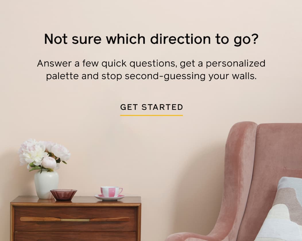 Not sure which direction to go? Answer a few quick questions, get a personalized palette and stop second-guessing your walls. GET STARTED