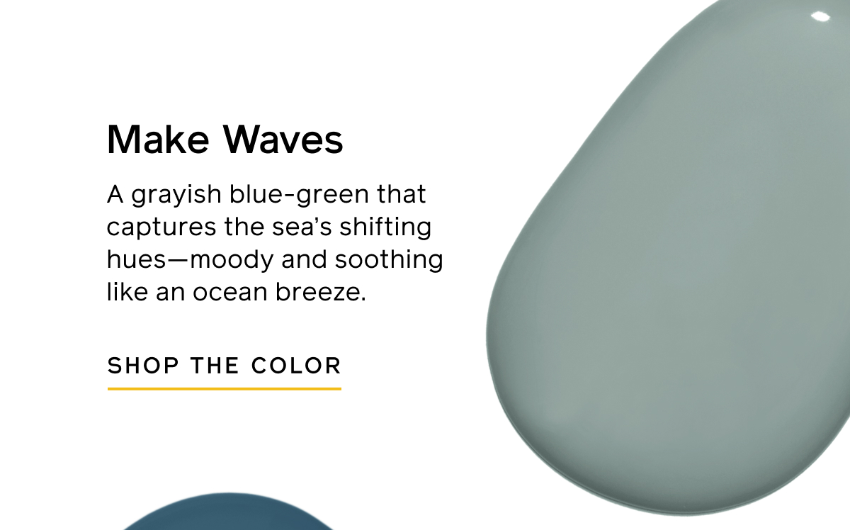 Make Waves. A grayish blue-green that captures the sea's shifting hues—moody and soothing like an ocean breeze. SHOP THE COLOR