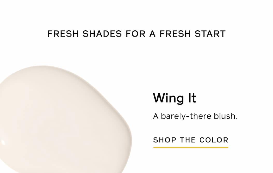 FRESH SHADES FOR A FRESH START. Wing It. A barely-there blush. SHOP THE COLOR