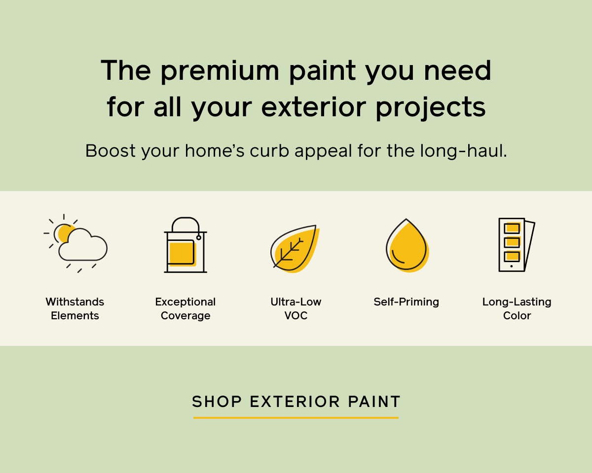 The premium paint you need for all your exterior projects. Boost your home's curb appeal for the long-haul. Withstands elements. Exceptional coverage. Ultra-low VOC. Self-priming. Long-lasting color. Shop Exterior Paint