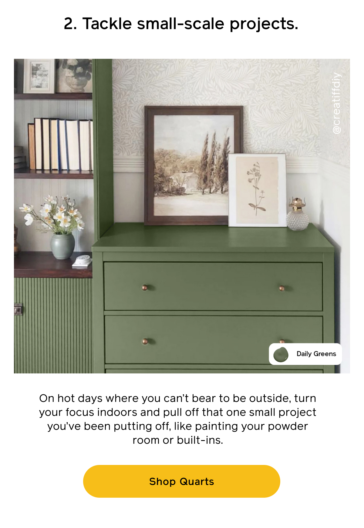 1. Tackle small-scare projects. On hot days where you can't bear to be outside, turn your focus indoors and pull off that one small project you've been putting off, like painting your powder room or built-ins. Shop Quarts