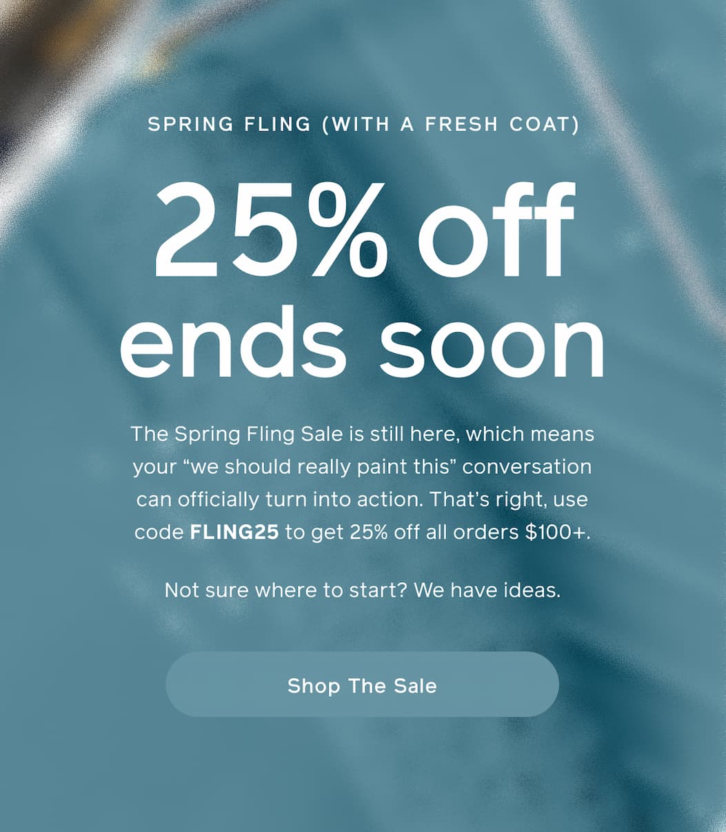SPRING FLING (WITH A FRESH COAT). 25% off ends soon. The Spring Fling Sale is still here, which means your "we should really paint this" conversation can officially turn into action. That's right, use code FLING25 to get 25% off all orders $100+. Not sure where to start? We have ideas. Shop The Sale