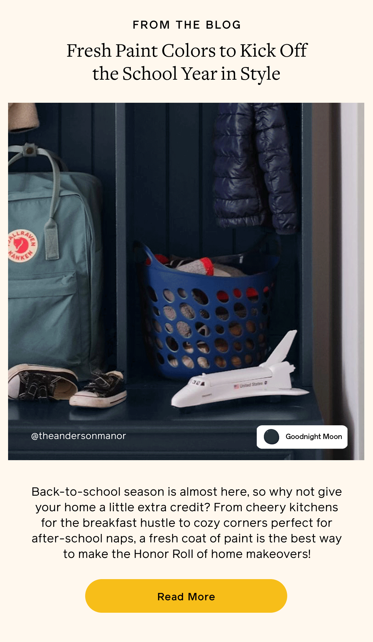 FROM THE BLOG. Fresh Paint Colors to Kick Off the School Year in Style. Back-to-school season is almost here, so why not give your home a little extra credit? From cheery kitchens for the breakfast hustle to cozy corners perfect for after-school naps, a fresh coat of paint is the best way to make the Honor Roll of home makeovers! Read More FROM THE BLOG. Fresh Paint Colors to Kick Off the School Year in Style. Back-to-school season is almost here, so why not give your home a little extra credit? From cheery kitchens for the breakfast hustle to cozy corners perfect for after-school naps, a fresh coat of paint is the best way to make the Honor Roll of home makeovers! Read More
