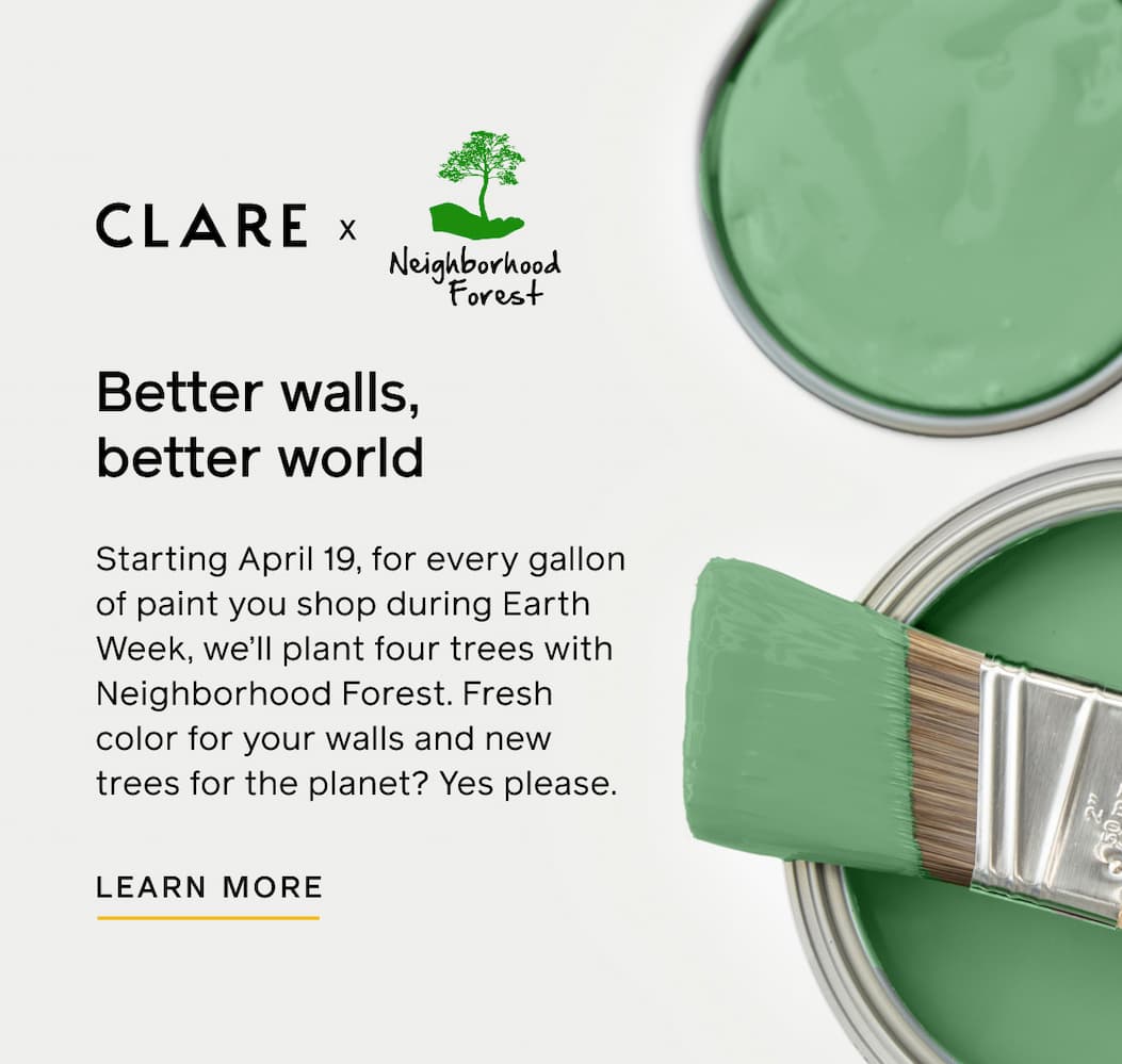 Clare x Neighborhood Forest. Better walls, better world. Starting April 19, for every gallon of paint you shop during Earth Week, we'll plant four trees with Neighborhood Forest. Fresh color for your walls and new trees for the planet? Yes please. LEARN MORE