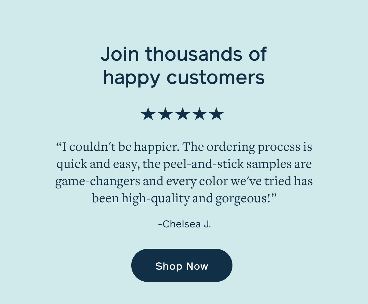 Join thousands of happy customers. "I couldn't be happier. The ordering process is quick and easy, the peel-and-stick samples are game-changers and every color we've tried has been high-quality and gorgeous. - Chelsea J.