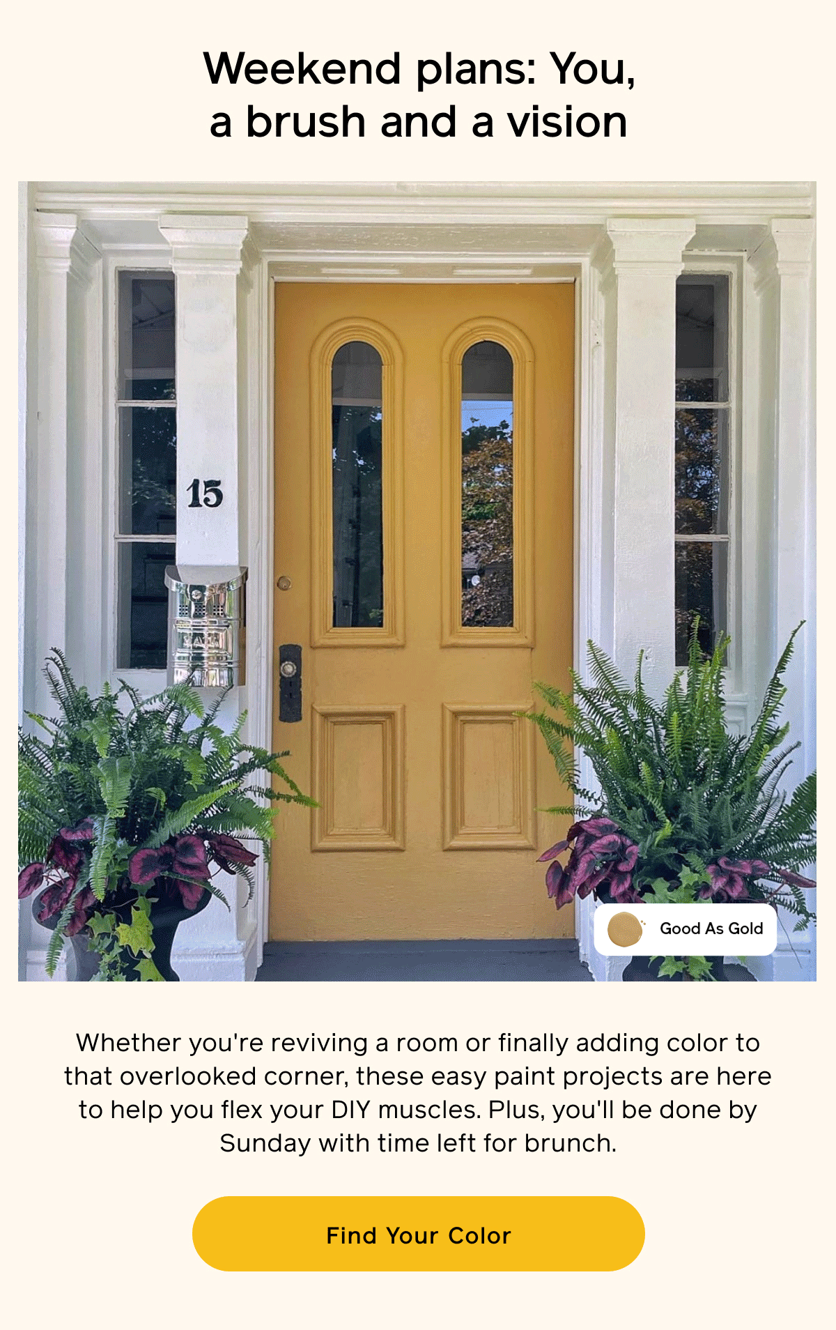 Weekend plans: You, a brush and a vision. Whether you're reviving a room or finally adding color to that overlooked corner, these easy paint projects are here to help you flex your DIY muscles. Plus, you'll be done by Sunday with time left for brunch. Find Your Color