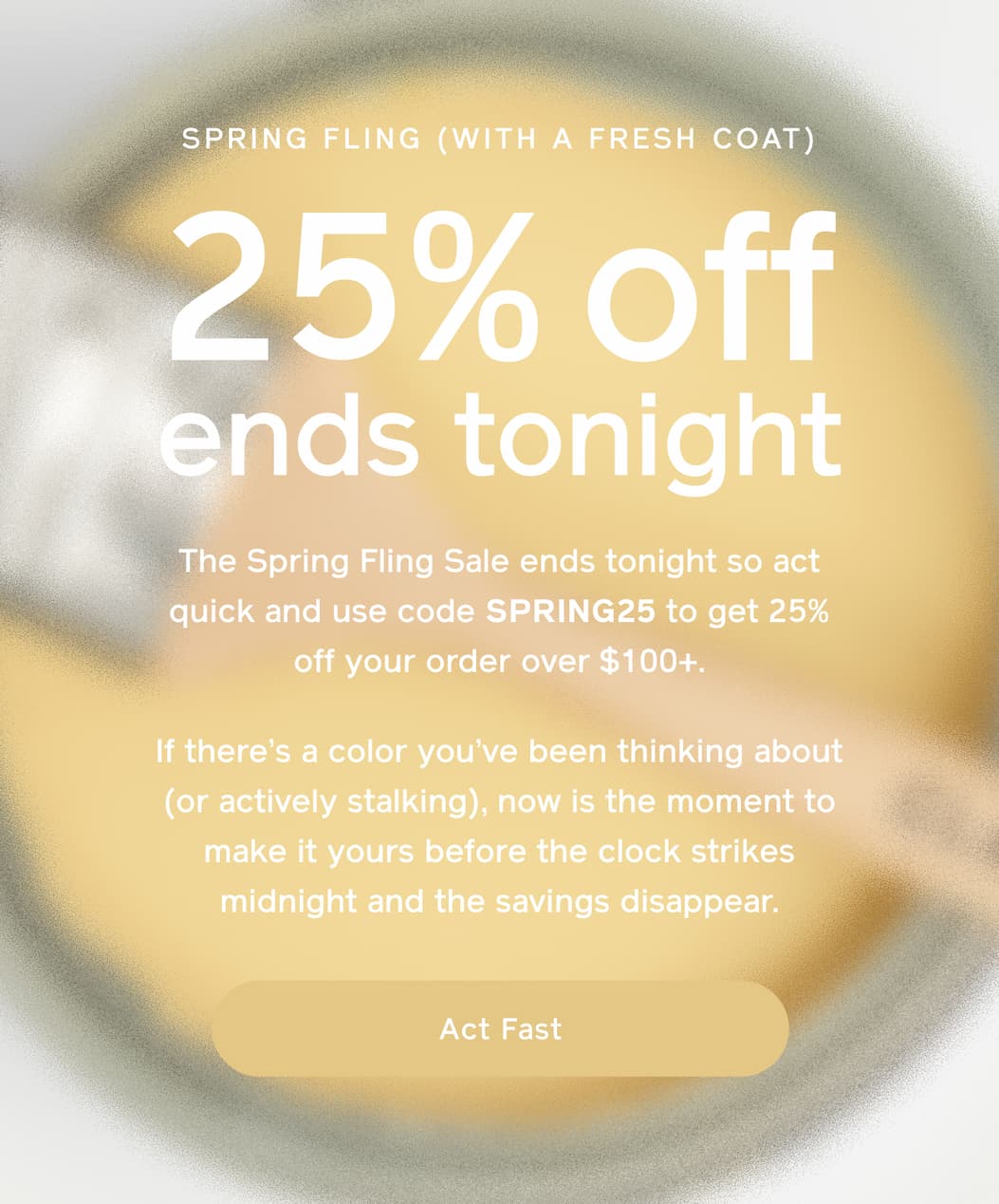 SPRING FLING (WITH A FRESH COAT). 25% off ends tonight. The Spring Fling Sale ends tonight so act quick and use code FLING25 to get 25% off your order over $100+. If there's a color you've been thinking about (or actively stalking), now is the moment to make it yours before the clock strikes midnight and the savings disappear. Act Fast