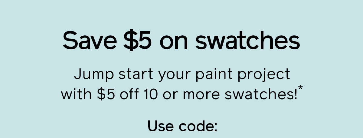 Save $5 on swatches Jump start your paint project with $5 off 10 or more swatches!