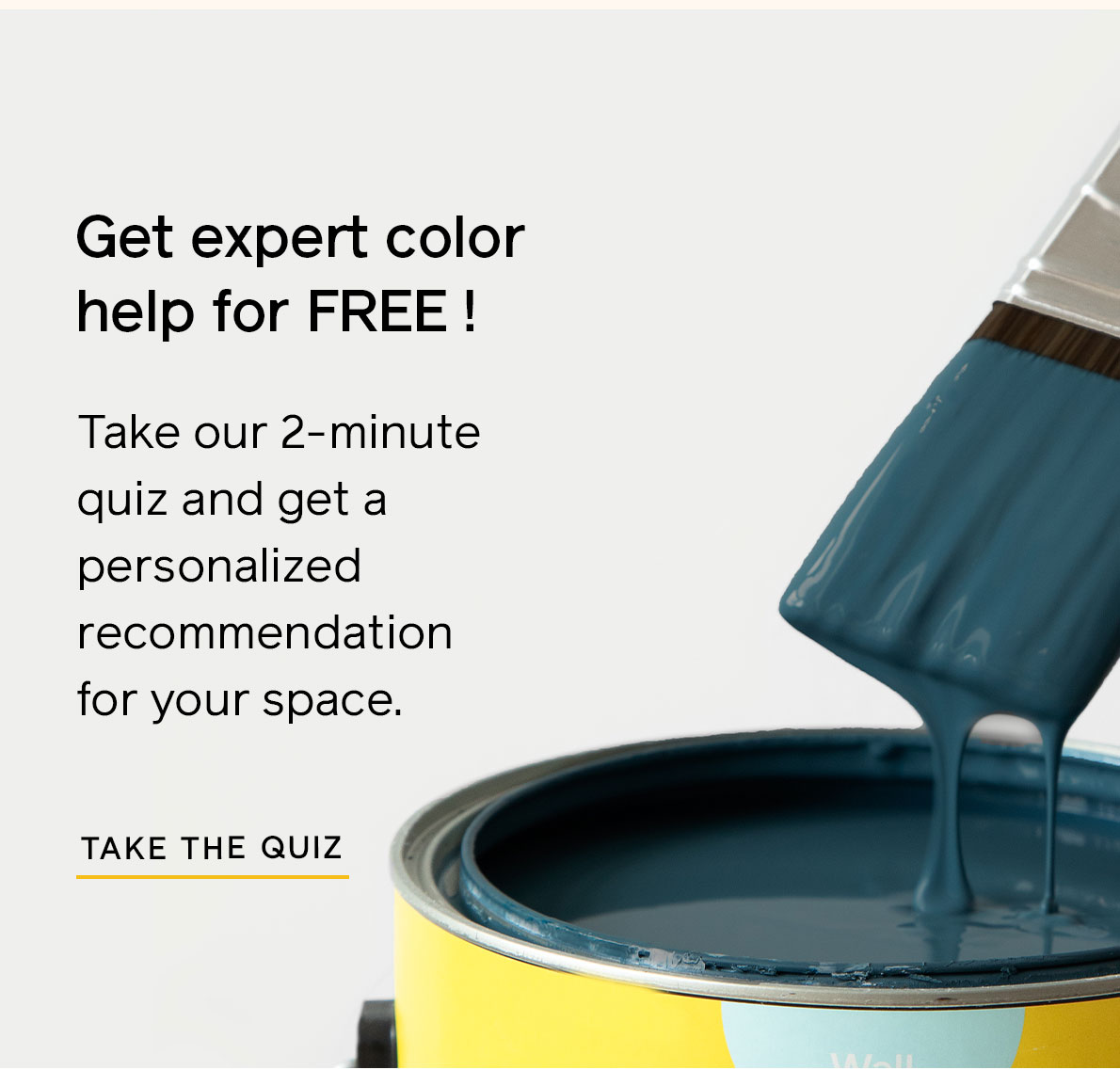 Get expert color help for free! Take our 2-minute quiz to get personalized recommendations for your space. 
