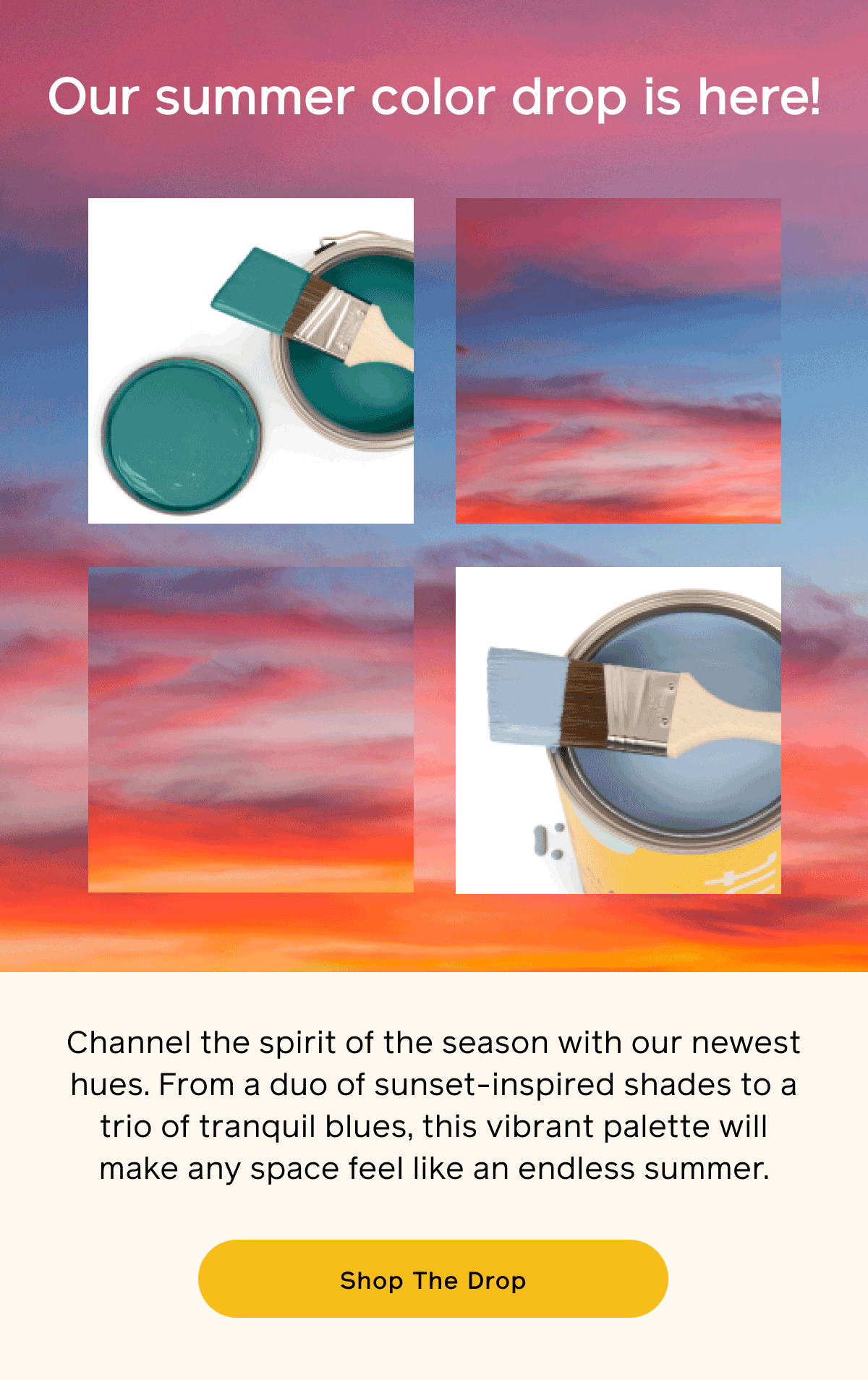 Our summer color drop is here! Channel the spirit of the season with our newest hues. From a duo of sunset-inspired shades to a trio of tranquil blues, this vibrant palette will make any space feel like an endless summer. Shop The Drop