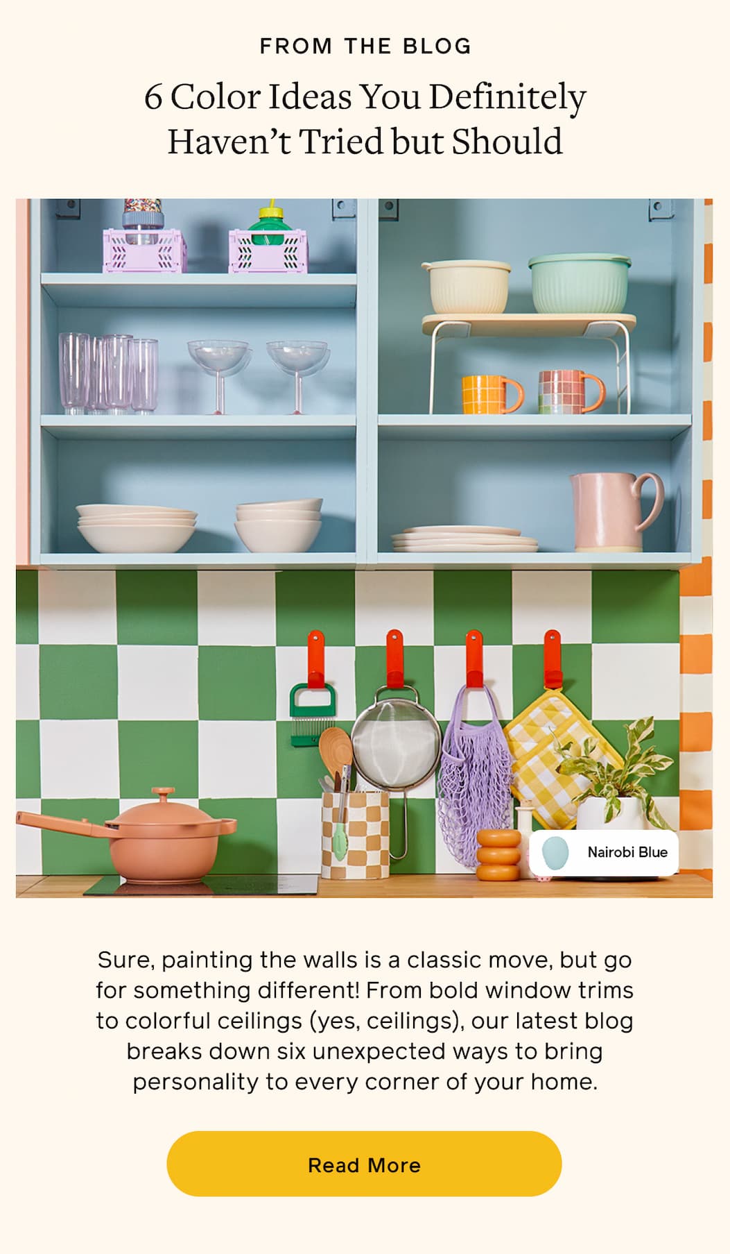 FROM THE BLOG. 6 Color Ideas You Definitely Haven't Tried but Should. Sure, painting the walls is a classic move, but go for something different! From bold window trims to colorful ceilings (yes, ceilings), our latest blog breaks down six unexpected ways to bring personality to every corner of your home. Read More
