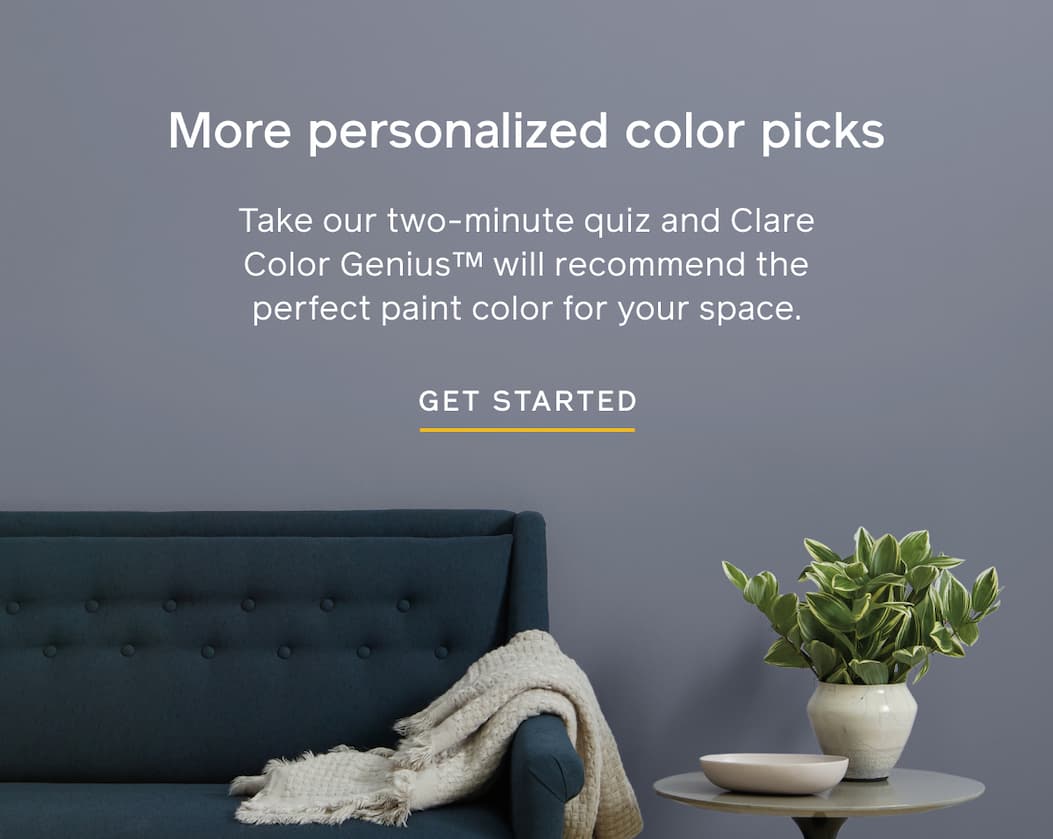 More personalized color picks. Take our two-minute quiz and Clare Color Genius will recommend the perfect paint color for your space. GET STARTED
