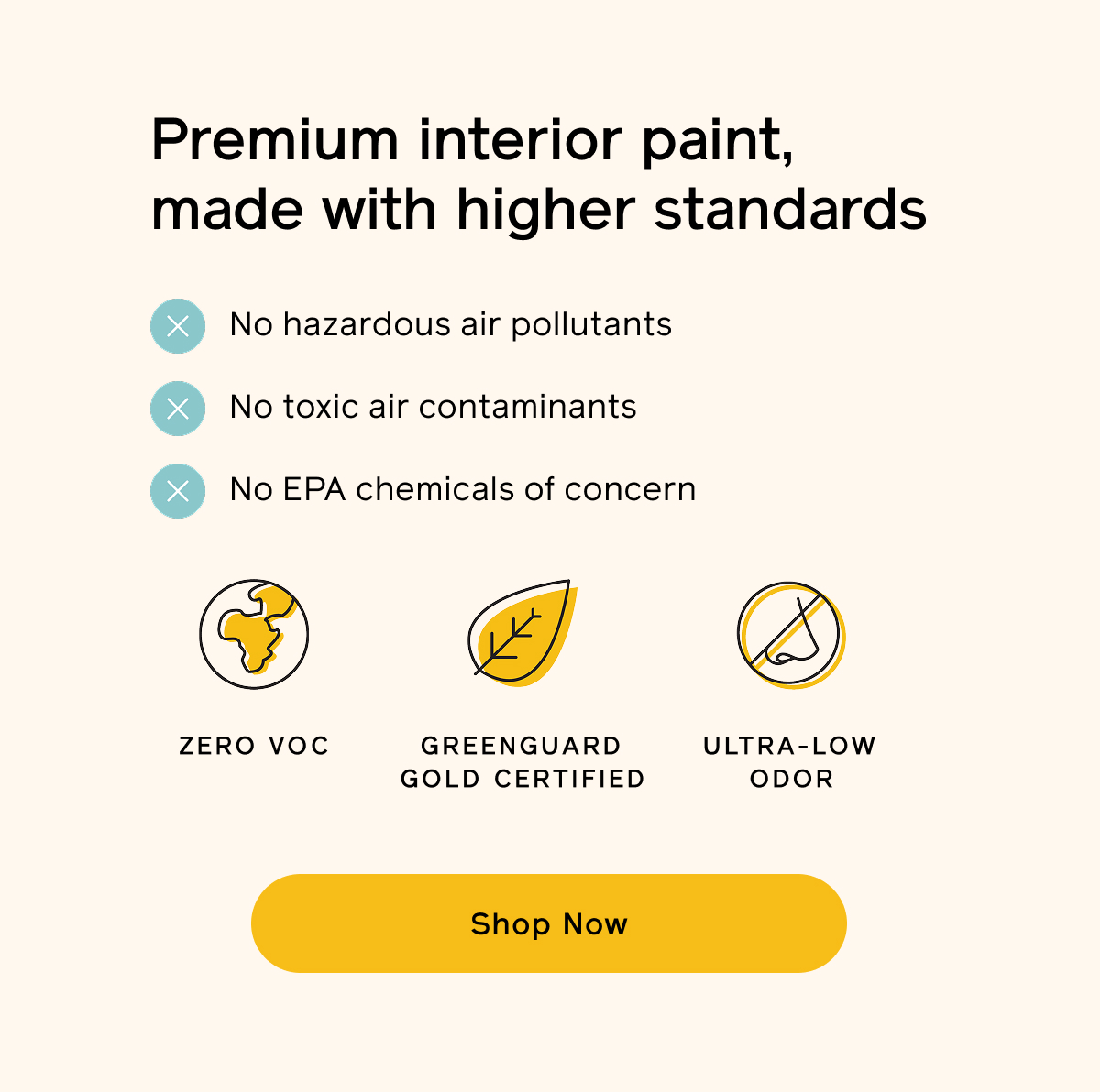 Premium interior paint, made with higher standards. No hazardous air pollutants, toxic air contaminants or EPA chemicals of concern. Zero VOC, GREENGUARD Gold certified and ultra-low odor. Shop Now