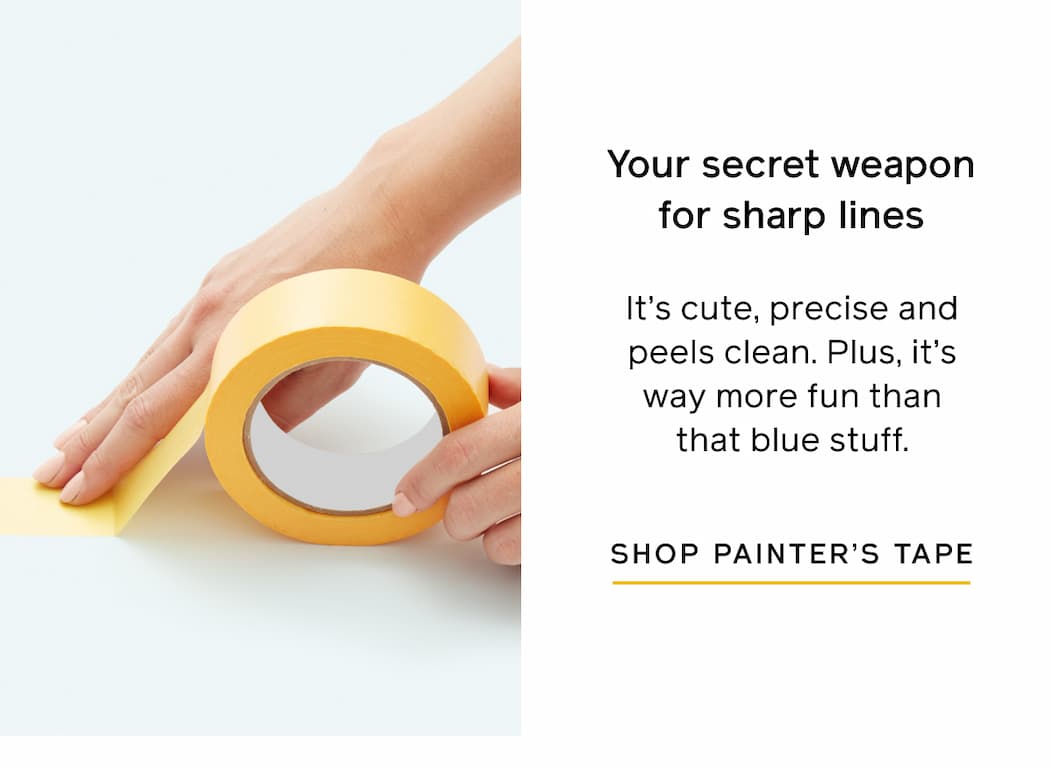 Your secret weapon for sharp lines. It's cute, precise and peels clean. Plus, it's way more fun than that blue stuff. SHOP PAINTER'S TAPE