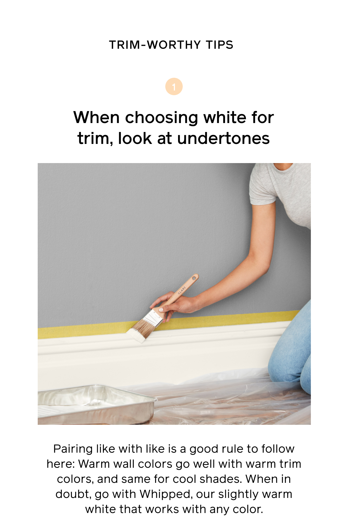 Trim-worthy tips. Tip 1, when choosing white for trim, look at undertones. Pairing like with like is a good rule to follow here: Warm wall colors go well with warm trim colors and same for cool shades. When in doubt, go with Whipped, our slightly warm whiet that works with any color.