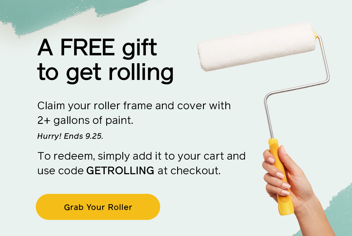 A FREE gift to get rolling. Claim your roller frame and cover with 2+ gallons of paint. Hurry! Ends 9.25. To redeem, simply add it to your cart and use code GETROLLING at checkout. Grab Your Roller