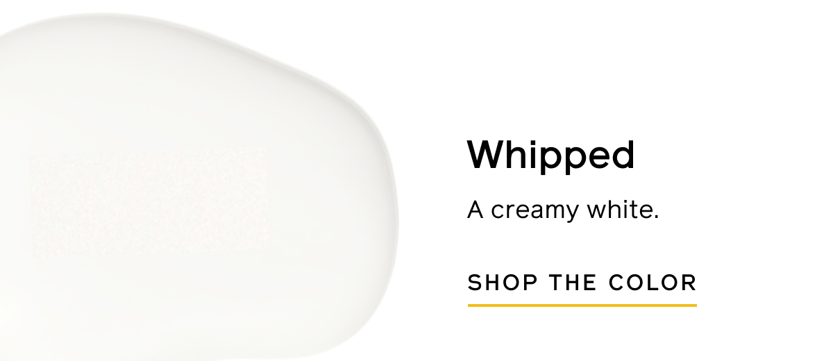 Whipped: A creamy white. SHOP THE COLOR Whipped: A creamy white. SHOP THE COLOR
