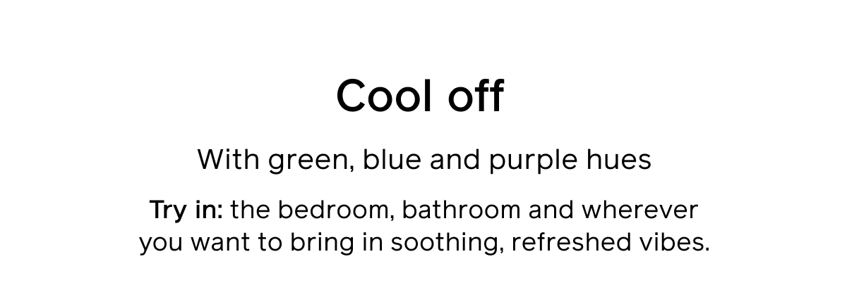 Cool off With green, blue, and purple hues Try in: the bedroom, bathroom and wherever you want to bring in soothing, refreshed vibes.