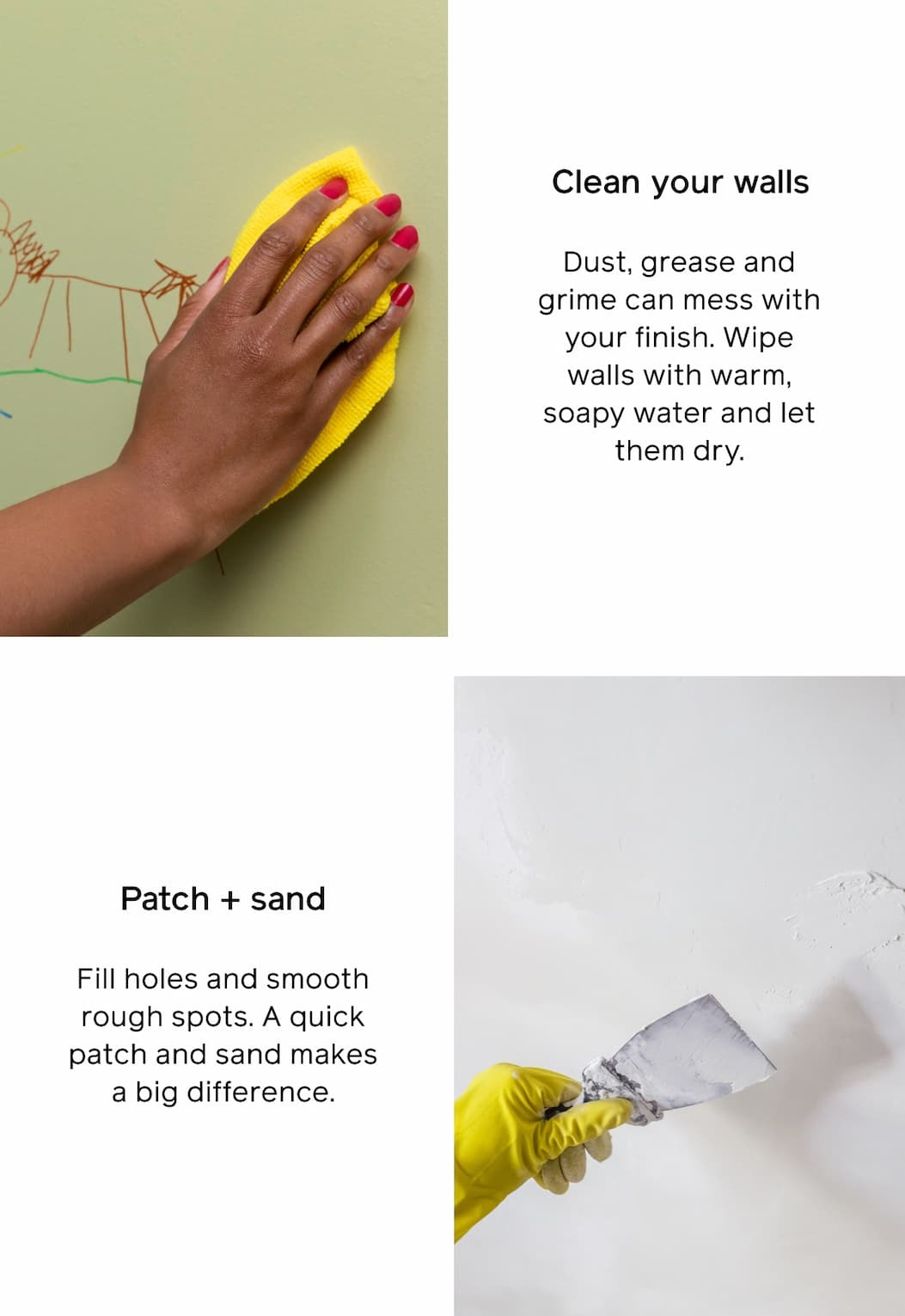 Clean your walls: Dust, grease and grime can mess with your finish. Wipe walls with warm, soapy water and let them dry. Patch + sand: Fill holes and smooth rough spots. A quick patch and sand makes a big difference. Clean your walls: Dust, grease and grime can mess with your finish. Wipe walls with warm, soapy water and let them dry. Patch + sand: Fill holes and smooth rough spots. A quick patch and sand makes a big difference.