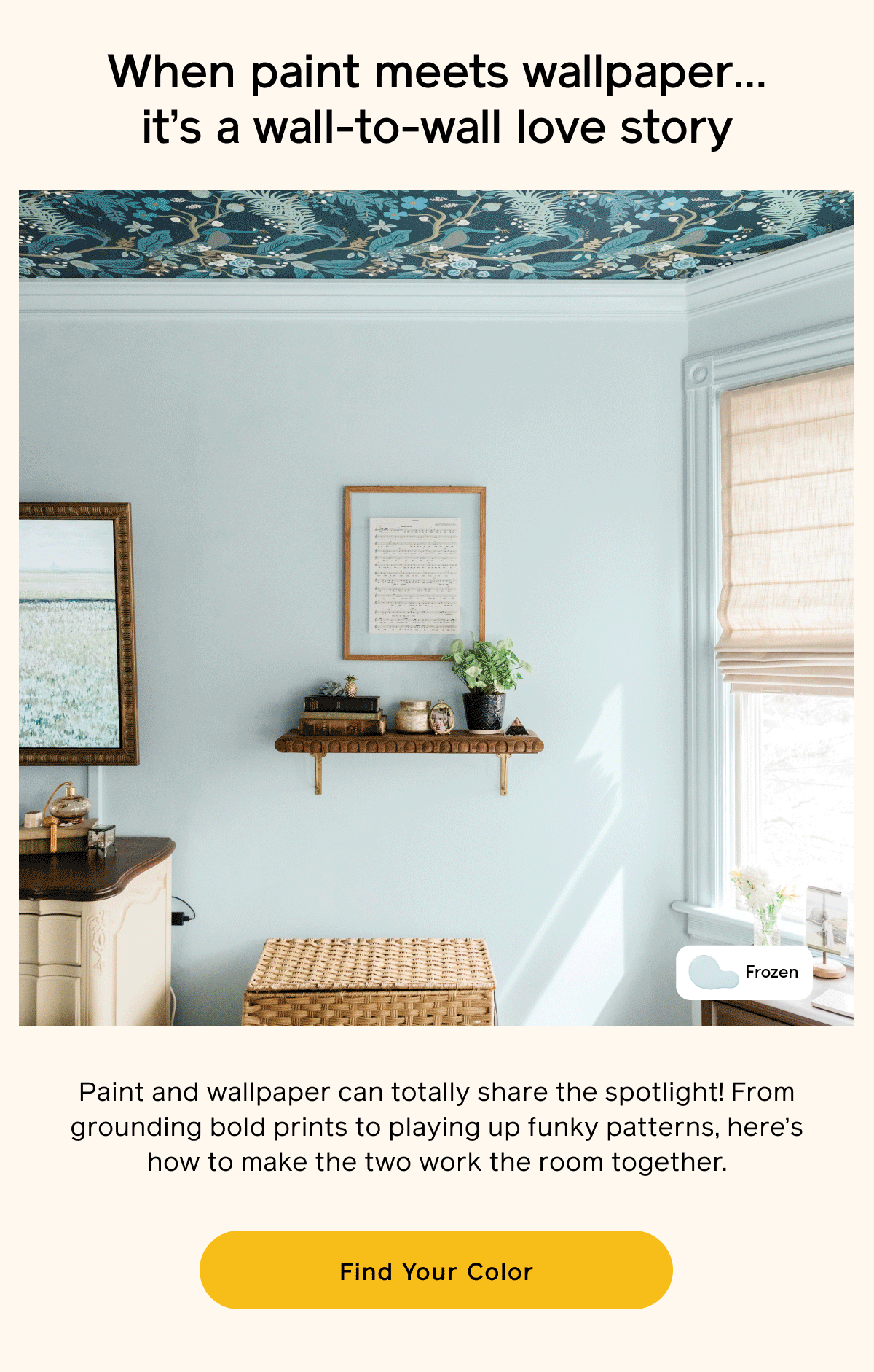 When paint meets wallpaper... it's a wall-to-wall love story. Paint and wallpaper can totally share the spotlight! From grounding bold prints to playing up funky patterns, here's how to make the two work the room together. Find Your Color When paint meets wallpaper... it's a wall-to-wall love story. Paint and wallpaper can totally share the spotlight! From grounding bold prints to playing up funky patterns, here's how to make the two work the room together. Find Your Color