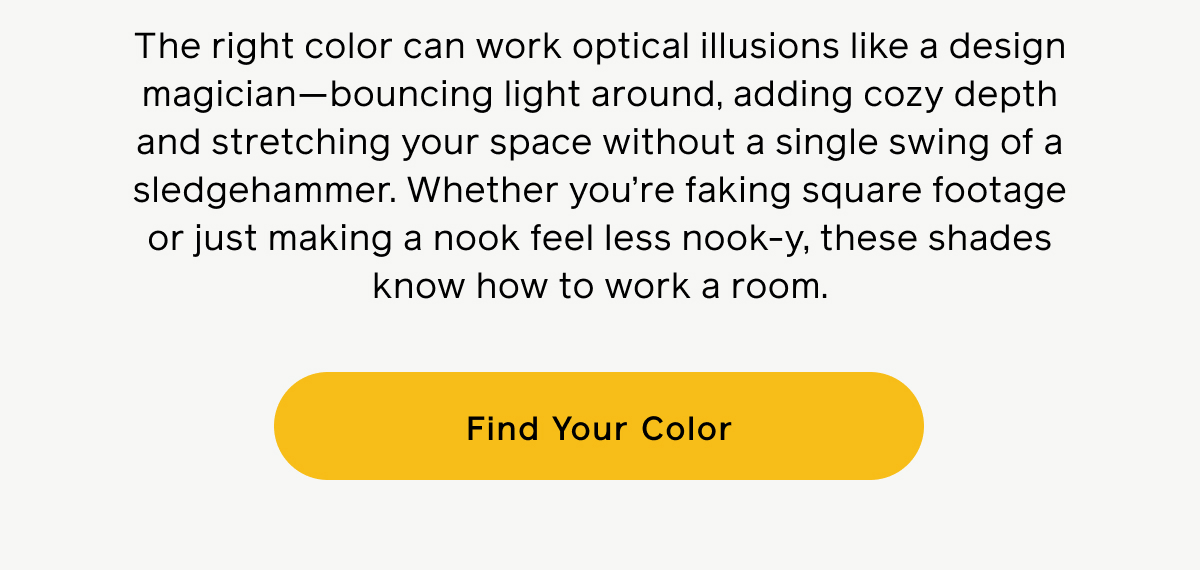 The right color can work optical illusions like a design magician—bounding light around, adding cozy depth and stretching your space without a single swing of a sledgehammer. Whether you're faking square footage or just making a nook feel less nook-y, these shades know how to work a room. Find Your Color