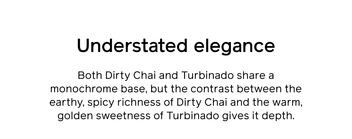 Understated elegance. Both Dirty Chai and Turbinado share a monochrome base, but the contrast between the earthy, spicy richness of Dirty Chai and the warm, golden sweetness of Turbinado gives it depth.