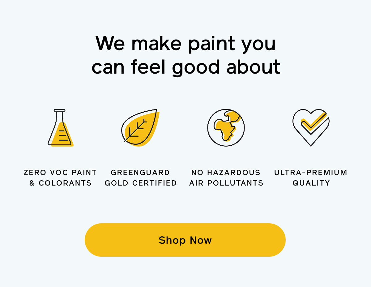 We make paint you can feel good about. ZERO VOC PAINT & COLORANTS, GREENGUARD GOLD CERTIFIED, NO HAZARDOUS AIR POLLUTANTS, ULTRA-PREMIUM QUALITY. Shop Now