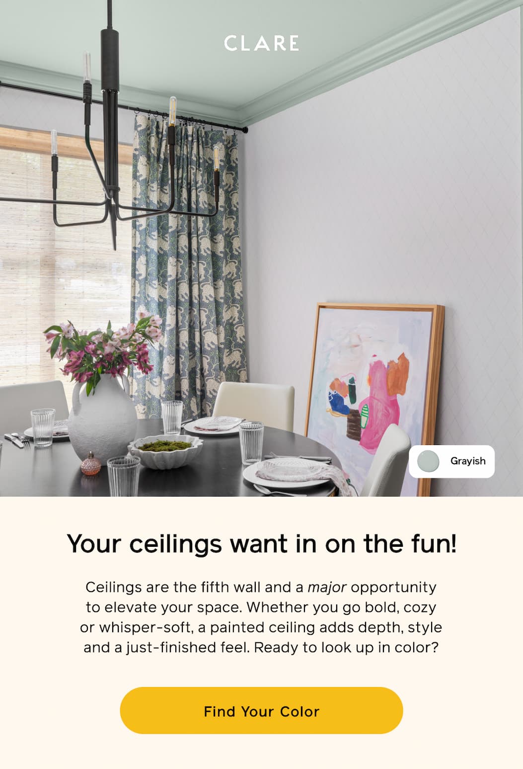 Your ceilings want in on the fun! Ceilings are the fifth wall and a major opportunity to elevate your space. Whether you go bold, cozy or whisper-soft, a painted ceiling adds depth, style and a just-finished feel. Ready to look up in color? Find Your Color Your ceilings want in on the fun! Ceilings are the fifth wall and a major opportunity to elevate your space. Whether you go bold, cozy or whisper-soft, a painted ceiling adds depth, style and a just-finished feel. Ready to look up in color? Find Your Color