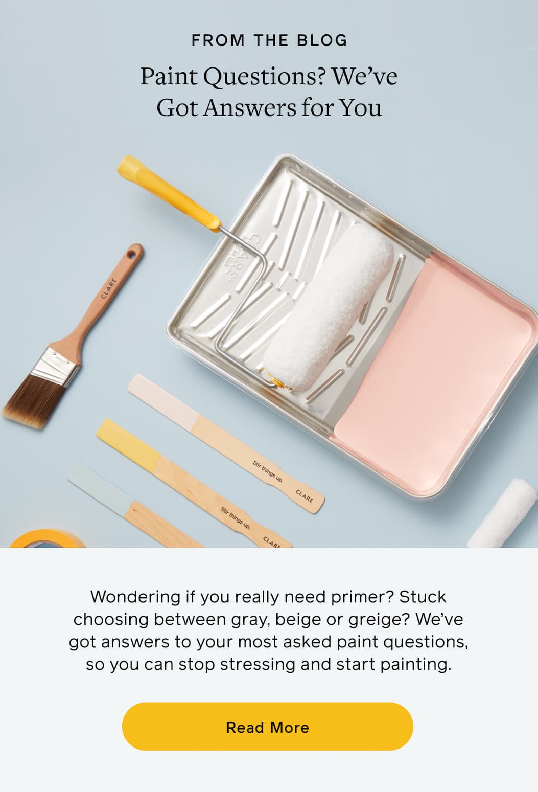 FROM THE BLOG. Paint Questions? We've Got Answers for You. Wondering if you really need primer? Stuck on choosing between gray, beige or greige? We've got answers to your most asked paint questions, so you can stop stressing and start painting. Read More