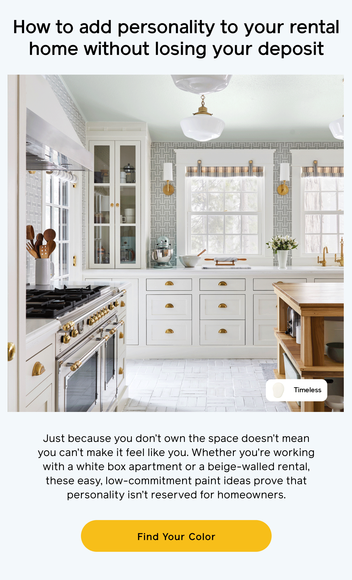 How to add personality to your rental home without losing your deposit. Just because you don't own the space doesn't mean you can't make it feel like you. Whether you're working with a white box apartment or a beige-walled rental, these easy, low-commitment paint ideas prove that personality isn't reserved for homeowners. Find Your Color