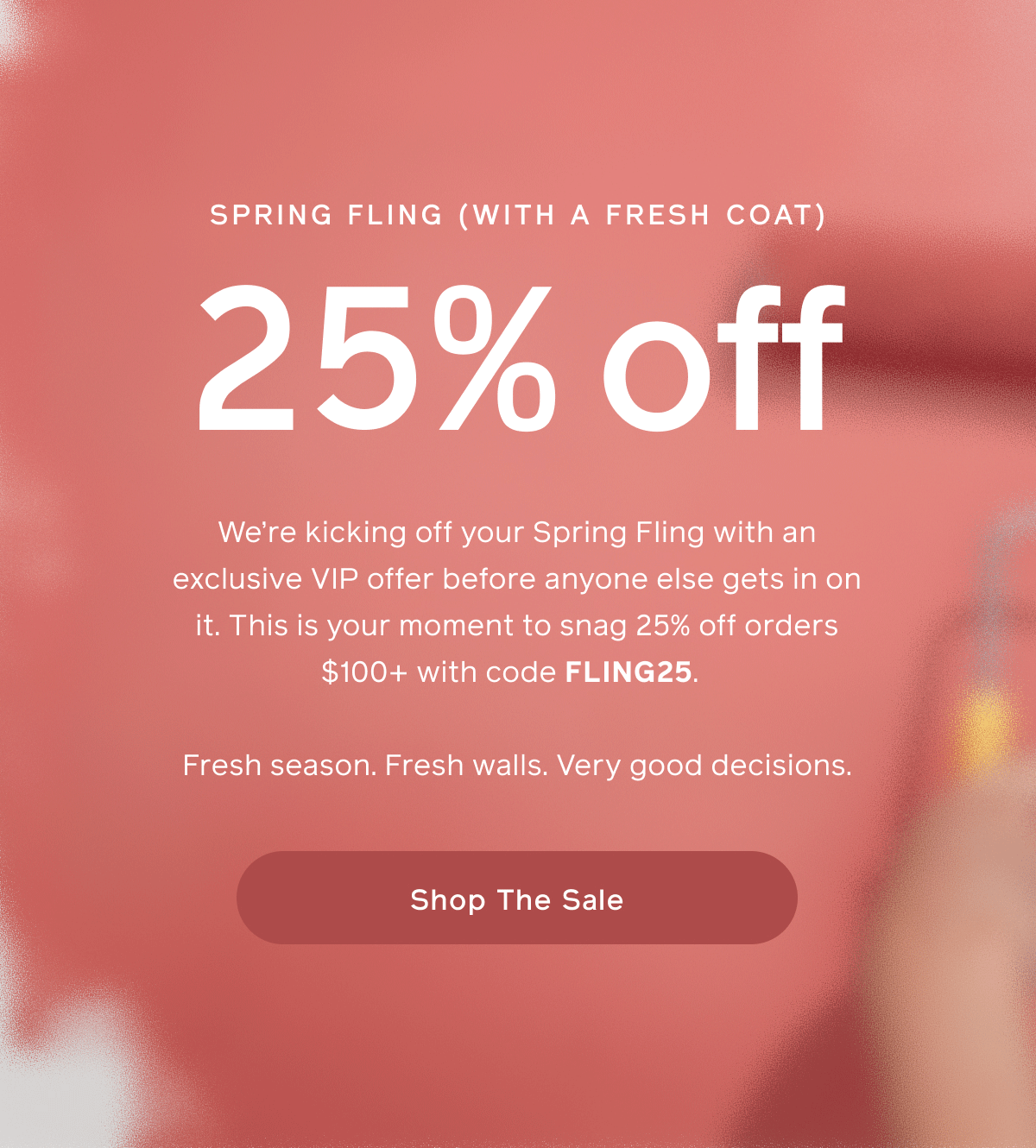 SPRING FLING (WITH A FRESH COAT). 25% off. We're kicking off your Spring Fling with an exclusive VIP offer before anyone else gets in on it. This is your moment to snag 25% off orders $100+ with code FLING25. Fresh seasons. Fresh walls. Very good decisions. Shop The Sale