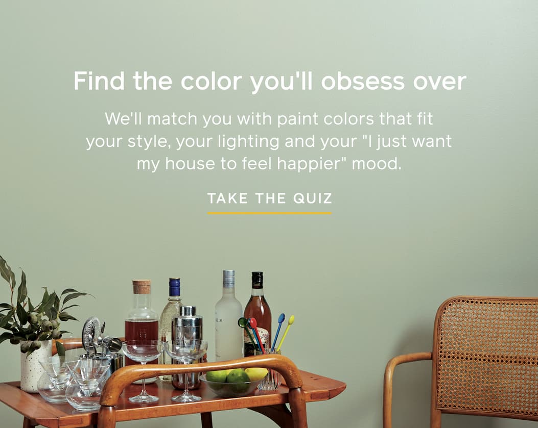 Find the color you'll obsess over. We'll match you with paint colors that fit your style, your lighting and your "I just want my house to feel happier" mood. TAKE THE QUIZ