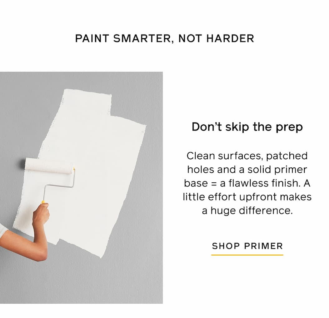 PAINT SMARTER, NOT HARDER. Don't skip the prep. Clean surfaces, patched holes and a solid primer base = a flawless finish. A little effort upfront makes a huge difference. SHOP PRIMER