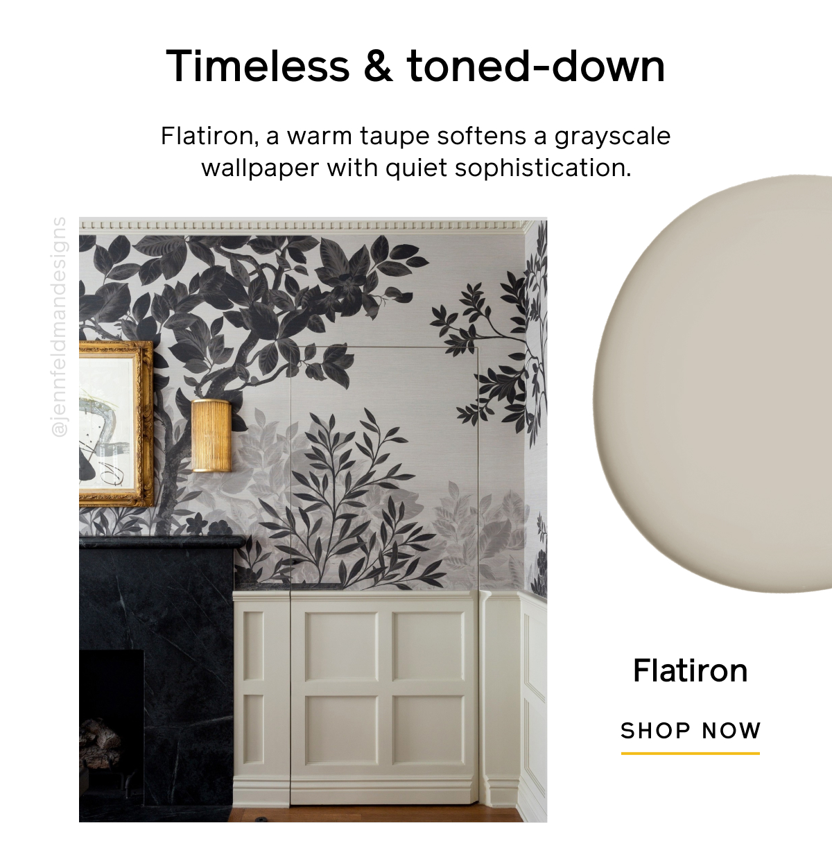 Timeless & toned-down. Flatiron, a warm taupe softens a grayscale wallpaper with quiet sophistication. Flatiron SHOP NOW Timeless & toned-down. Flatiron, a warm taupe softens a grayscale wallpaper with quiet sophistication. Flatiron SHOP NOW