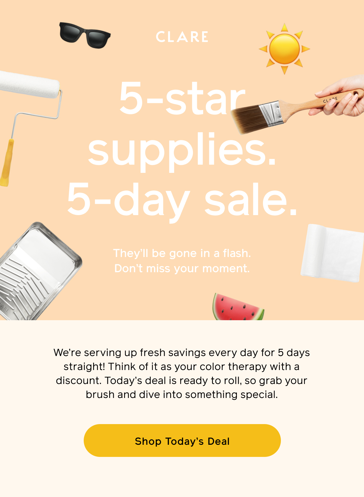 CLARE. 5-star supplies. 5-day sale. They'll be gone in a flash. Don't miss your moment. We're serving up fresh savings every day for 5 days straight! Think of it as your color therapy with a discount. Today's deal is ready to roll, so grab your brush and dive into something special. Shop Today's Deal