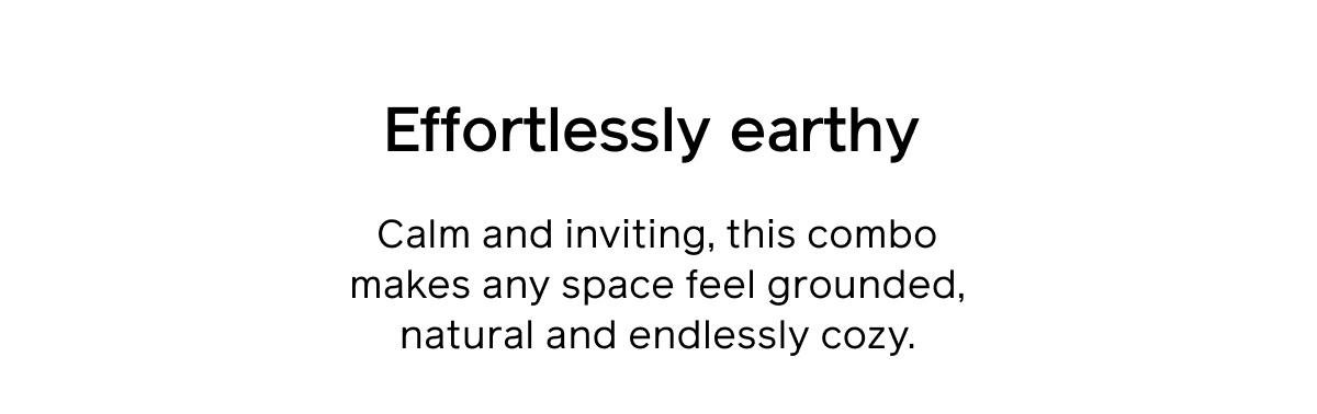 Effortlessly earthy. Calm and inviting, this combo makes any space feel grounded, natural and endlessly cozy.