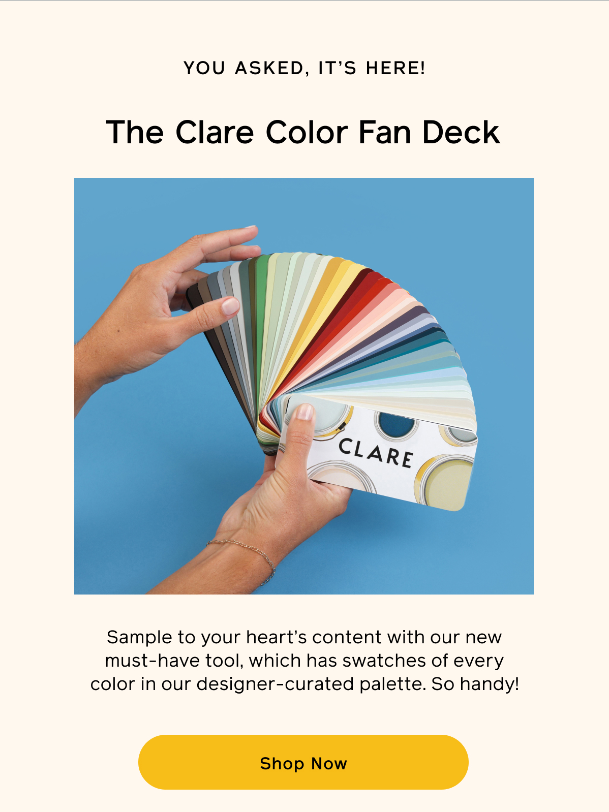 You asked, it's here! The Clare Color Fan Deck. Sample to your heart's content with our new must-have tool, which has swatches of every color in our designer-curated palette. So handy! Shop Now
