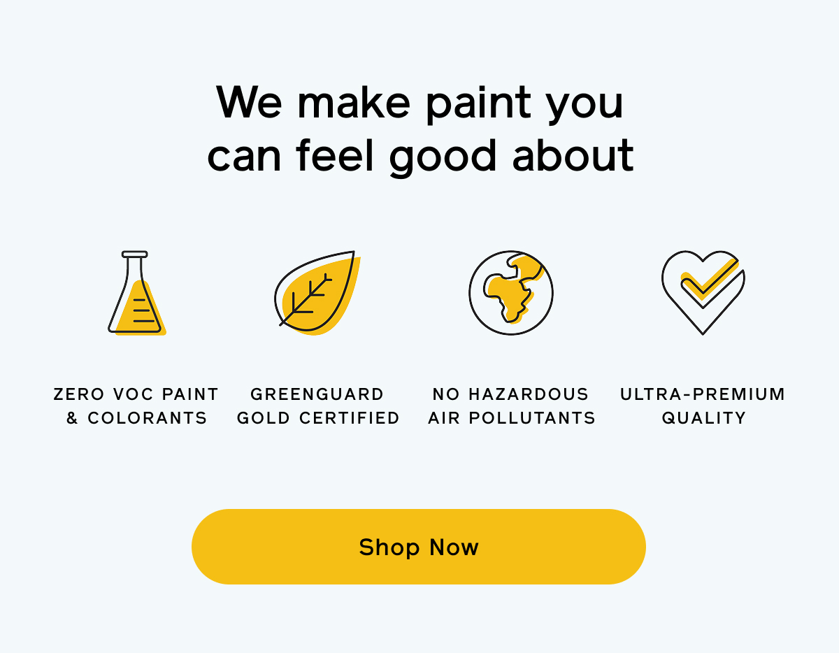 We make paint you can feel good about. Zero VOC paint & colorants. GREENGUARD Gold certified. No hazardous air pollutants. Ultra-premium quality. Shop Now