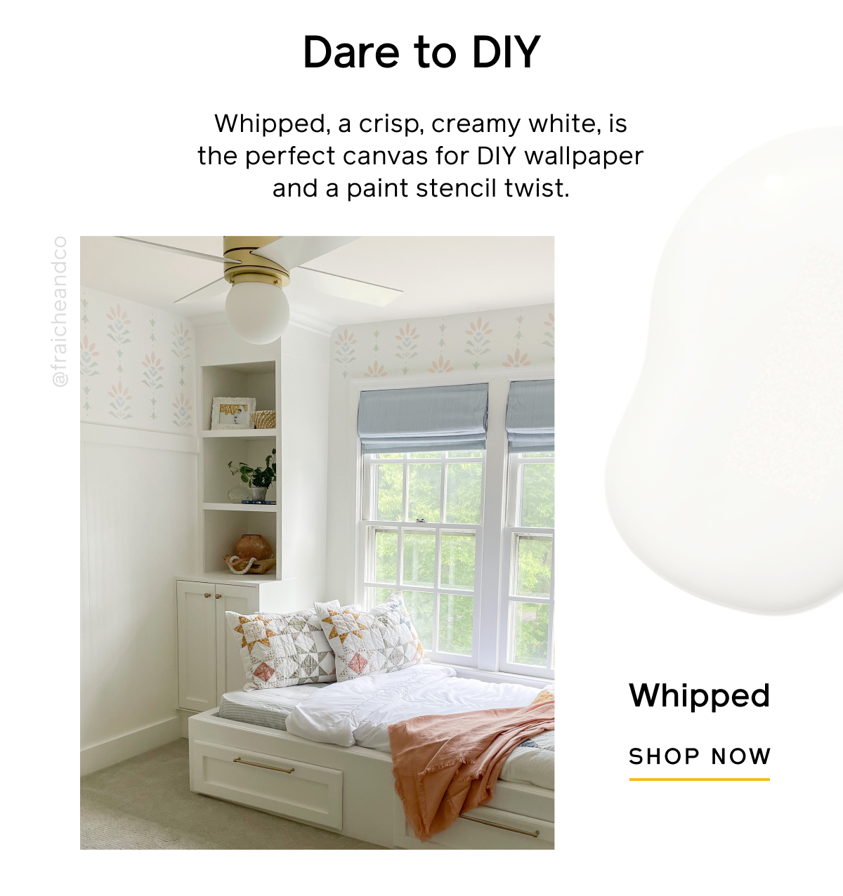Dare to DIY. Whipped, a crisp, creamy white, is the perfect canvas for DIY wallpaper and a paint stencil twist. Whipped SHOP NOW Dare to DIY. Whipped, a crisp, creamy white, is the perfect canvas for DIY wallpaper and a paint stencil twist. Whipped SHOP NOW