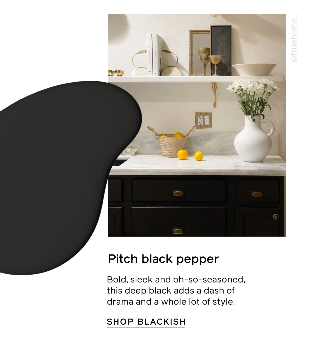 Pitch black pepper. Bold, sleek and oh-so-seasoned, this deep black adds a dash of drama and a whole lot of style. SHOP BLACKISH