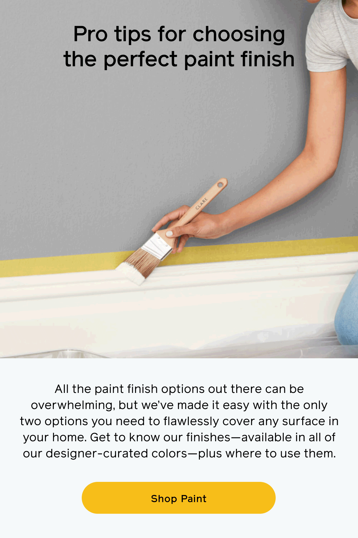 Pro tips for choosing the perfect paint finish. All the paint finish options out there can be overwhelming, but we’ve made it easy with the only two options you need to flawlessly cover any surface in your home. Get to know our finishes—available in all of our designer-curated colors—plus where to use them. Shop Paint