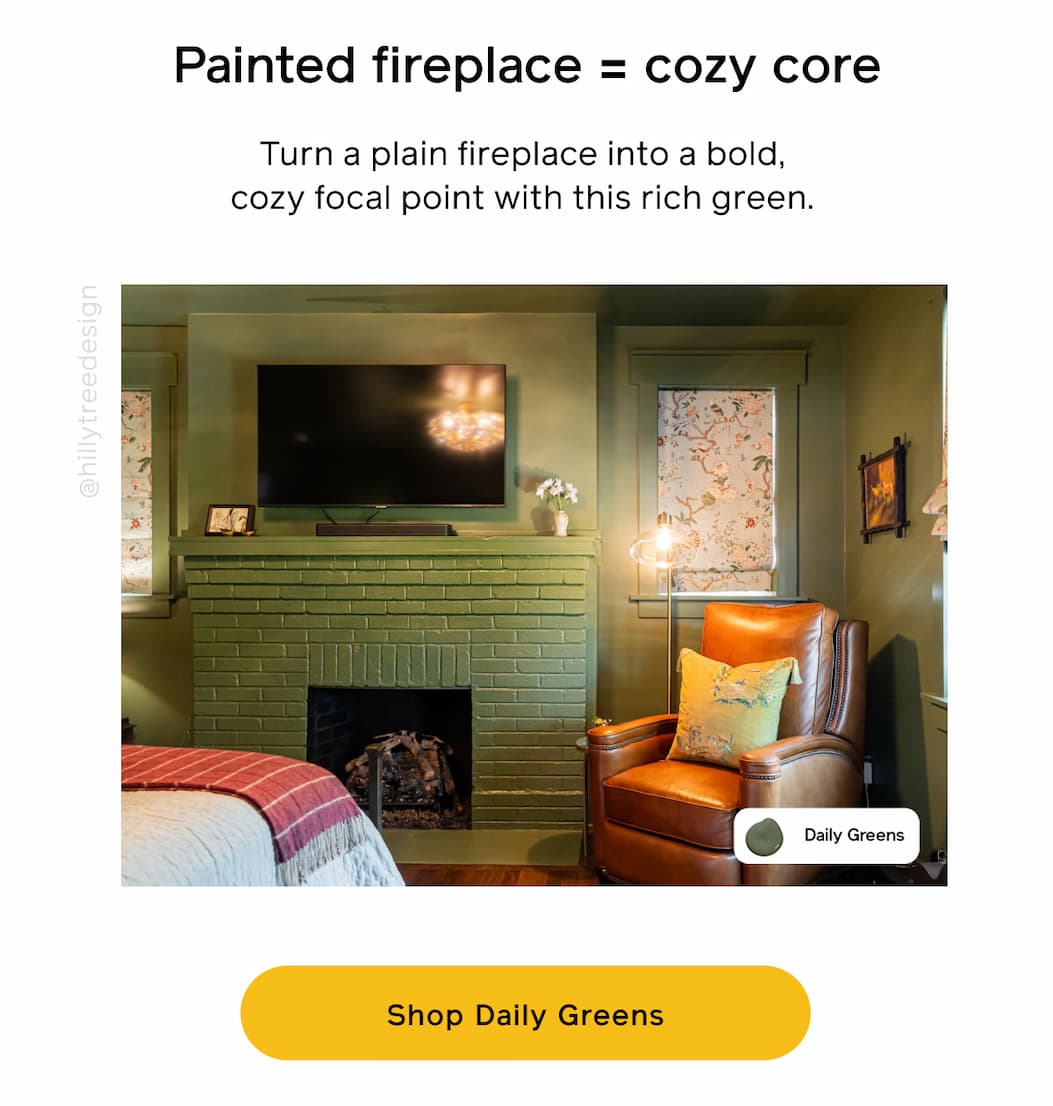 Painted fireplace = cozy core. Turn a plain fireplace into a bold, cozy focal point with this rich green. Shop Daily Greens Painted fireplace = cozy core. Turn a plain fireplace into a bold, cozy focal point with this rich green. Shop Daily Greens