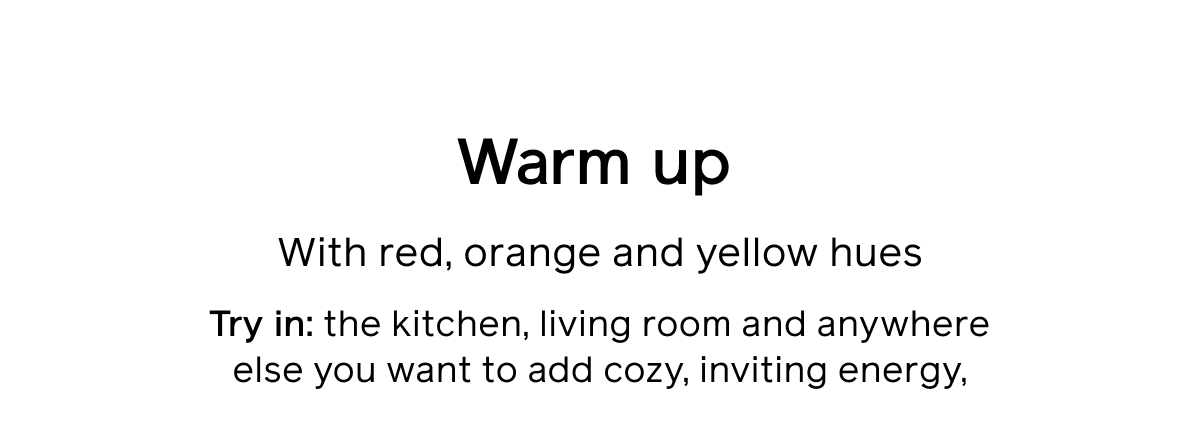 Warm up With red, orange, and yellow hues Try in: the kitchen, living room and anywhere else you want to add cozy, inviting energy.