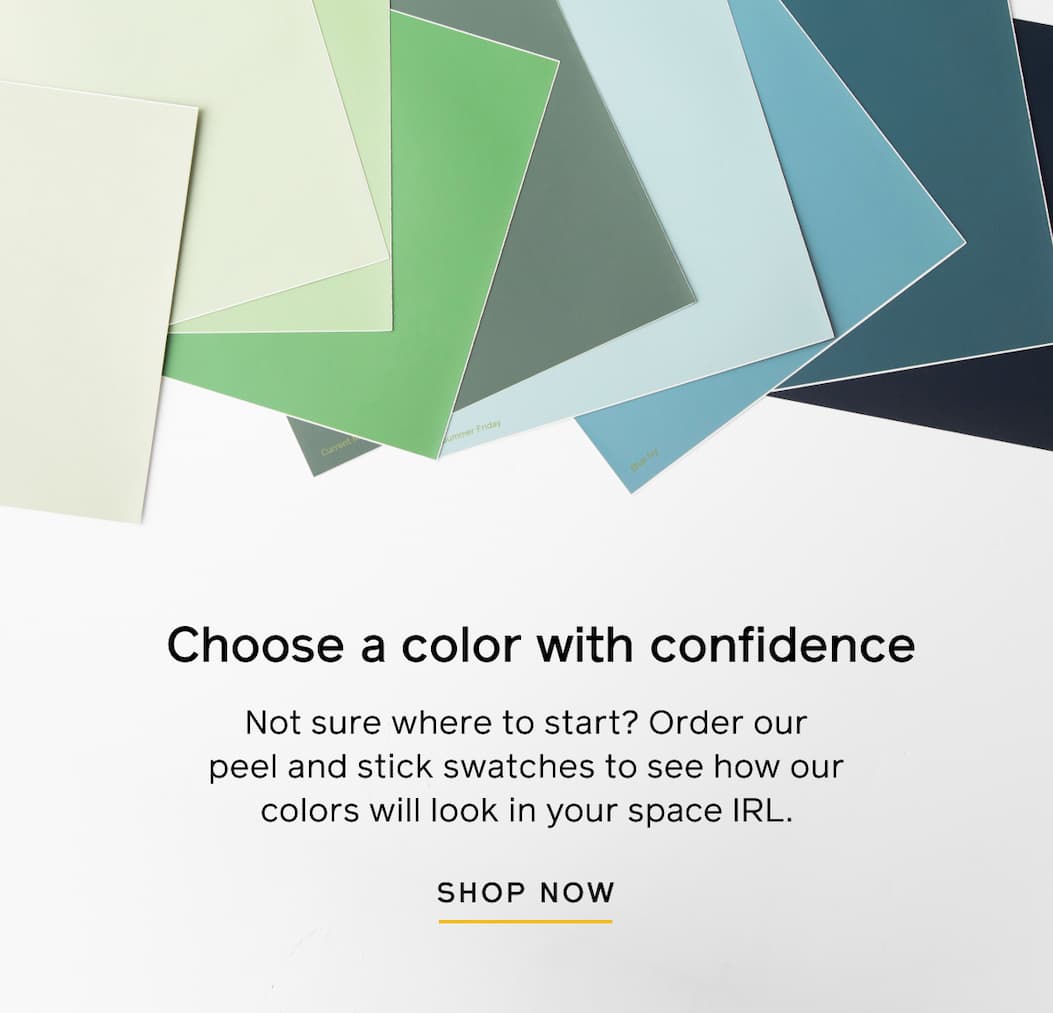 Choose a color with confidence. Not sure where to start? Order our peel and stick swatches to see how our colors will look in your space IRL. SHOP NOW